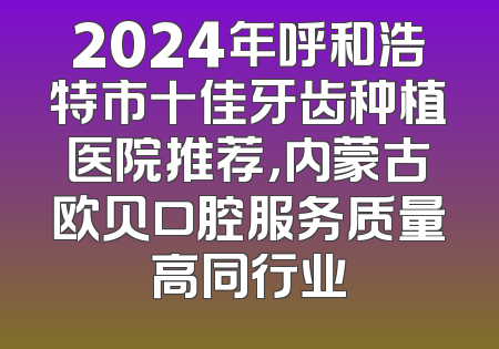 2024年呼和浩特市十佳牙齿种植医院推荐，内蒙古欧贝口腔服务质量高同行业