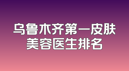 乌鲁木齐第一皮肤美容医生排名