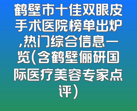 鹤壁市十佳双眼皮手术医院榜单出炉，热门综合信息一览（含鹤壁俪研国际医疗美容专家点评）