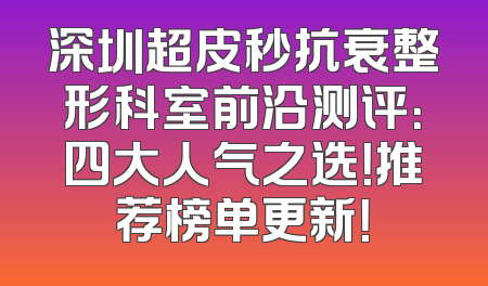 深圳超皮秒抗衰整形科室前沿测评：四大人气之选！推荐榜单更新！