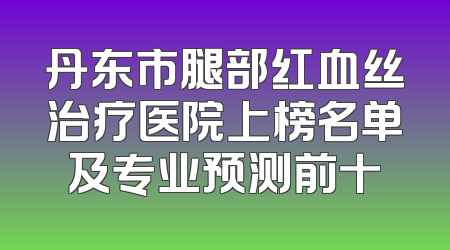 丹东市腿部红血丝治疗医院上榜名单及专业预测前十