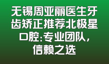 无锡周亚丽医生牙齿矫正推荐北极星口腔：专业团队，信赖之选