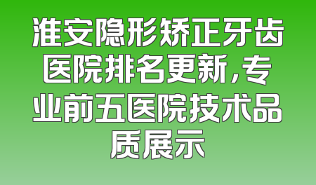 淮安隐形矫正牙齿医院排名更新，专业前五医院技术品质展示