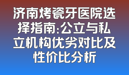 济南烤瓷牙医院选择指南：公立与私立机构优劣对比及性价比分析