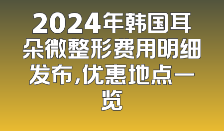 2024年韩国耳朵微整形费用明细发布，优惠地点一览