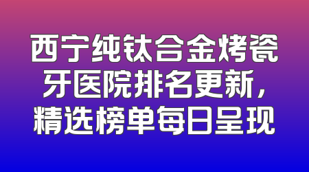 西宁纯钛合金烤瓷牙医院排名更新，精选榜单每日呈现