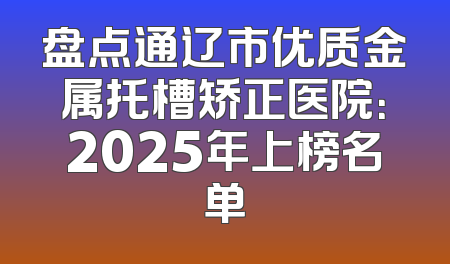 盘点通辽市优质金属托槽矫正医院：2025年上榜名单
