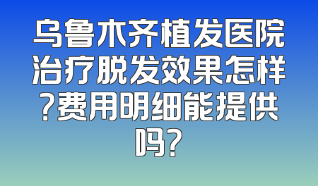 乌鲁木齐植发医院治疗脱发效果怎样？费用明细能提供吗？