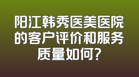 阳江韩秀医美医院的客户评价和服务质量如何？