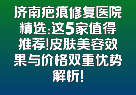 济南疤痕修复医院精选：这5家值得推荐！皮肤美容效果与价格双重优势解析！