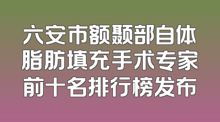 六安市额颞部自体脂肪填充手术专家前十名排行榜发布