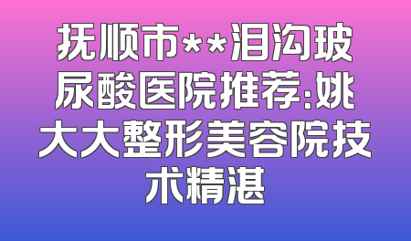 抚顺市**泪沟玻尿酸医院推荐：姚大大整形美容院技术精湛