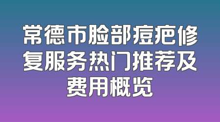 常德市脸部痘疤修复服务热门推荐及费用概览