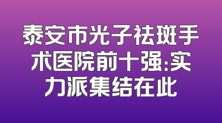 泰安市光子祛斑手术医院前十强：实力派集结在此