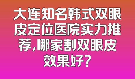 大连知名韩式双眼皮定位医院实力推荐，哪家割双眼皮效果好？