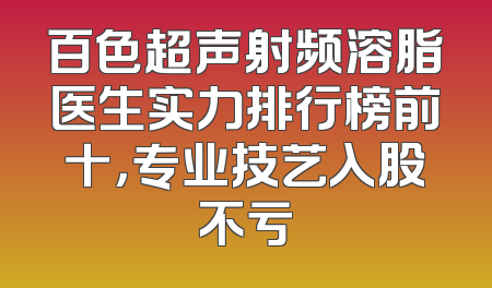 百色超声射频溶脂医生实力排行榜前十，专业技艺入股不亏