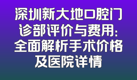 深圳新大地口腔门诊部评价与费用：全面解析手术价格及医院详情
