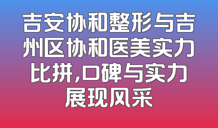 吉安协和整形与吉州区协和医美实力比拼，口碑与实力展现风采