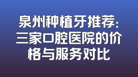 泉州种植牙推荐：三家口腔医院的价格与服务对比