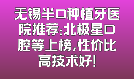 无锡半口种植牙医院推荐：北极星口腔等上榜，性价比高技术好！