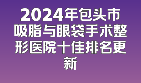 2024年包头市吸脂与眼袋手术整形医院十佳排名更新