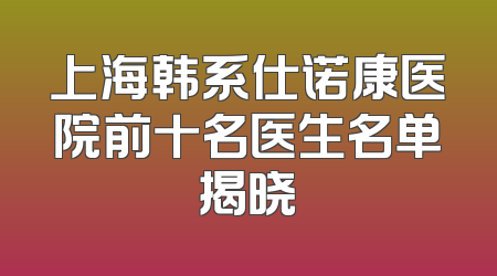 上海韩系仕诺康医院前十名医生名单揭晓