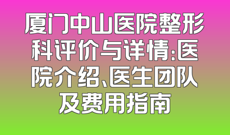 厦门中山医院整形科评价与详情：医院介绍、医生团队及费用指南