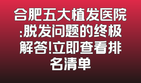 合肥五大植发医院：脱发问题的终极解答！立即查看排名清单