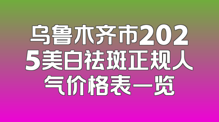 乌鲁木齐市2025美白祛斑正规人气价格表一览