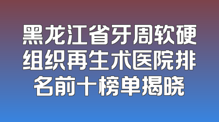 黑龙江省牙周软硬组织再生术医院排名前十榜单揭晓