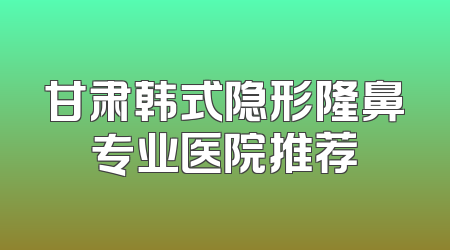 甘肃韩式隐形隆鼻专业医院推荐