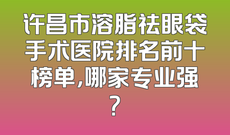 许昌市溶脂祛眼袋手术医院排名前十榜单，哪家专业强？