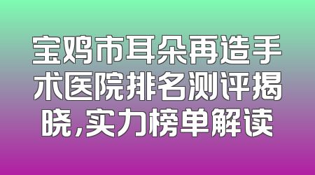 宝鸡市耳朵再造手术医院排名测评揭晓，实力榜单解读