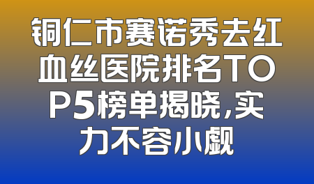 铜仁市赛诺秀去红血丝医院排名TOP5榜单揭晓，实力不容小觑