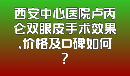 西安中心医院卢丙仑双眼皮手术效果、价格及口碑如何？