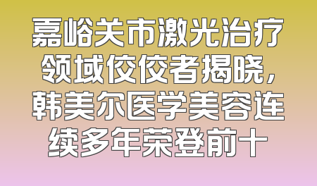 嘉峪关市激光治疗领域佼佼者揭晓，韩美尔医学美容连续多年荣登前十