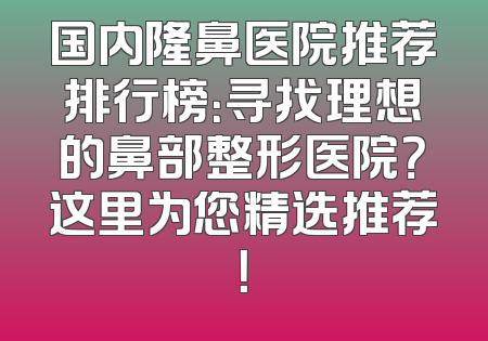 国内隆鼻医院推荐排行榜：寻找理想的鼻部整形医院？这里为您精选推荐！