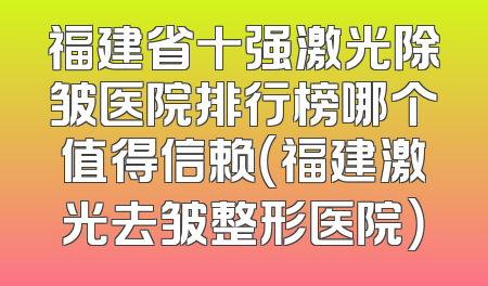 福建省十强激光除皱医院排行榜哪个值得信赖（福建激光去皱整形医院）