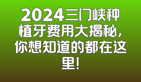 2024三门峡种植牙费用大揭秘，你想知道的都在这里！