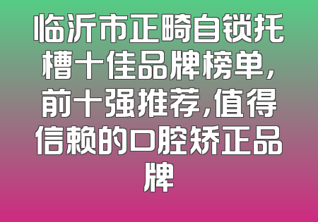 临沂市正畸自锁托槽十佳品牌榜单，前十强推荐，值得信赖的口腔矫正品牌
