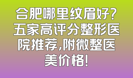 合肥哪里纹眉好？五家高评分整形医院推荐，附微整医美价格！