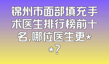 锦州市面部填充手术医生排行榜前十名，哪位医生更**？