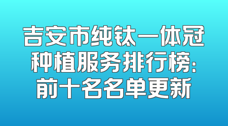 吉安市纯钛一体冠种植服务排行榜：前十名名单更新