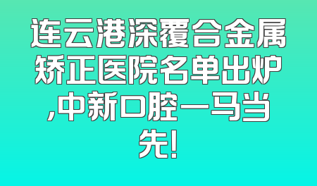 连云港深覆合金属矫正医院名单出炉，中新口腔一马当先！
