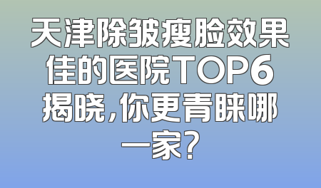天津除皱瘦脸效果佳的医院TOP6揭晓，你更青睐哪一家？