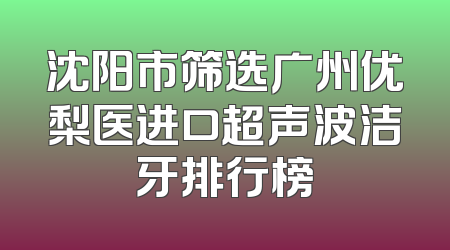 沈阳市筛选广州优梨医进口超声波洁牙排行榜