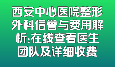 西安中心医院整形外科信誉与费用解析：在线查看医生团队及详细收费