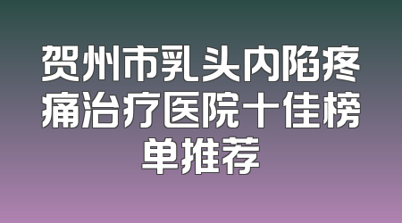 贺州市乳头内陷疼痛治疗医院十佳榜单推荐