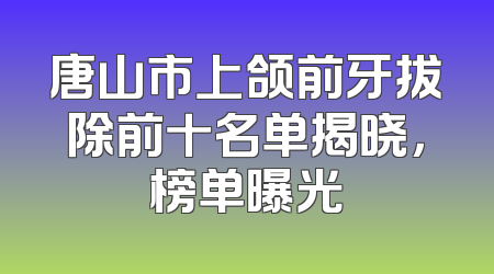 唐山市上颌前牙拔除前十名单揭晓，榜单曝光