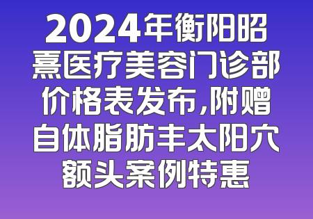 2024年衡阳昭熹医疗美容门诊部价格表发布，附赠自体脂肪丰太阳穴额头案例特惠